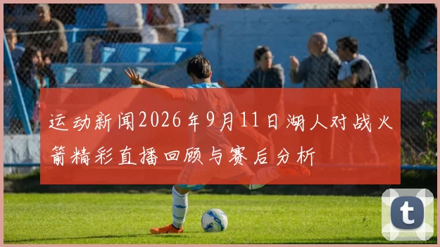 运动新闻2026年9月11日湖人对战火箭精彩直播回顾与赛后分析