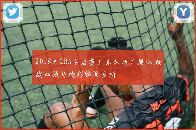 2018年CBA季后赛广东队与广厦队激战回顾与精彩瞬间分析