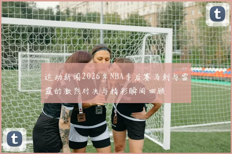 运动新闻2026年NBA季后赛马刺与雷霆的激烈对决与精彩瞬间回顾