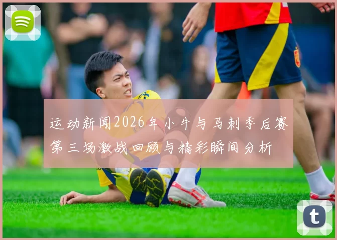 运动新闻2026年小牛与马刺季后赛第三场激战回顾与精彩瞬间分析