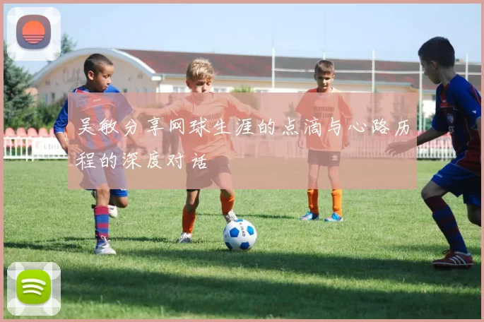 吴敏分享网球生涯的点滴与心路历程的深度对话